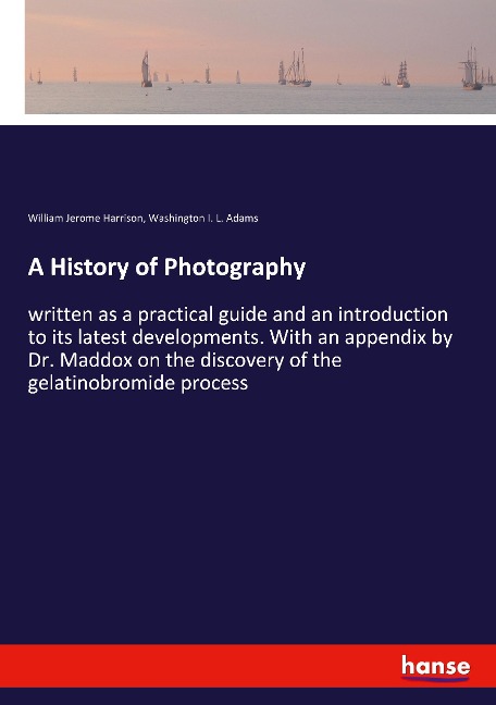 A History of Photography: written as a practical guide and an introduction to its latest developments. With an appendix by Dr. Maddox on the discovery of the gelatinobromide process