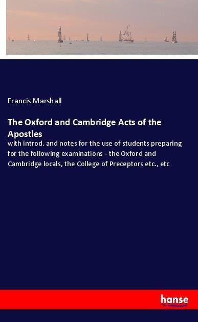 The Oxford and Cambridge Acts of the Apostles: with introd. and notes for the use of students preparing for the following examinations - the Oxford and Cambridge locals, the College of Preceptors etc., etc