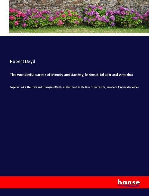 The wonderful career of Moody and Sankey, in Great Britain and America: Together with The trials and triumphs of faith, as illustrated in the lives of patriarchs, prophets, kings and apostles