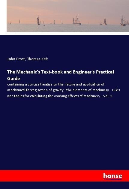 The Mechanics Text-book and Engineers Practical Guide: containing a concise treatise on the nature and application of mechanical forces; action of gravity - the elements of machinery - rules and tables for calculating the working effects of machinery - Vo