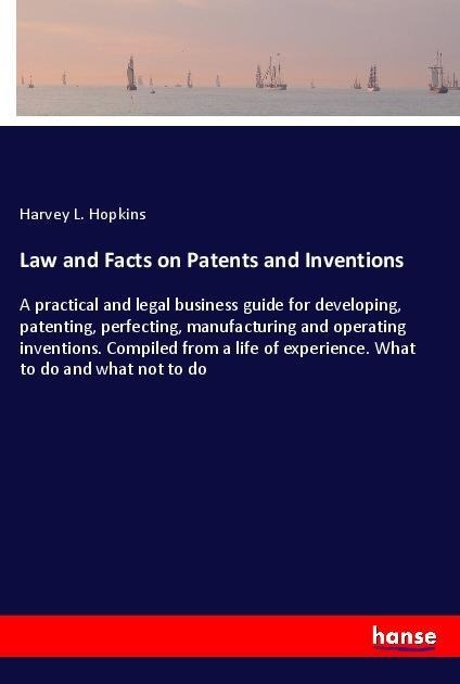 Law and Facts on Patents and Inventions: A practical and legal business guide for developing, patenting, perfecting, manufacturing and operating inventions. Compiled from a life of experience. What to do and what not to do
