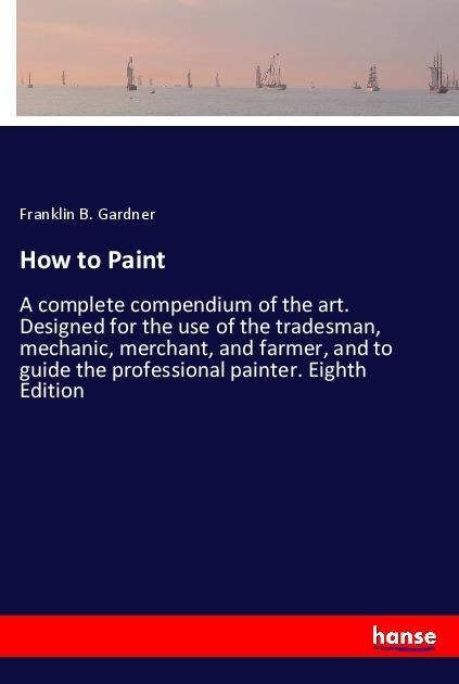How to Paint: A complete compendium of the art. Designed for the use of the tradesman, mechanic, merchant, and farmer, and to guide the professional painter. Eighth Edition