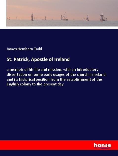 St. Patrick, Apostle of Ireland: a memoir of his life and mission, with an introductory dissertation on some early usages of the church in Ireland, and its historical position from the establishment of the English colony to the present day