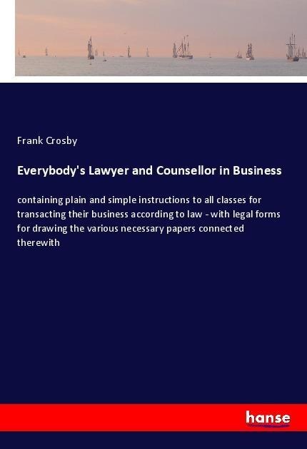 Everybodys Lawyer and Counsellor in Business: containing plain and simple instructions to all classes for transacting their business according to law - with legal forms for drawing the various necessary papers connected therewith