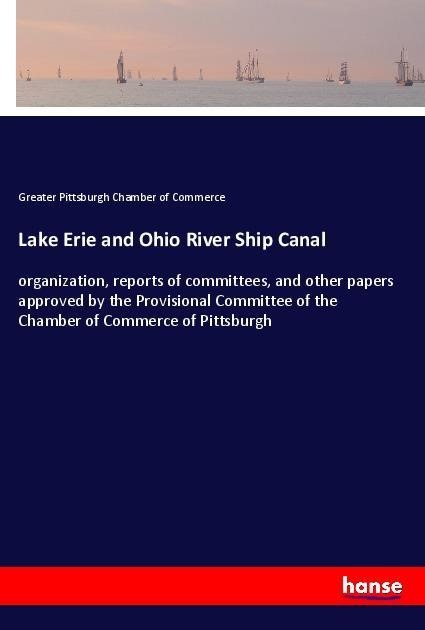 Lake Erie and Ohio River Ship Canal: organization, reports of committees, and other papers approved by the Provisional Committee of the Chamber of Commerce of Pittsburgh
