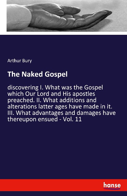 The Naked Gospel: discovering I. What was the Gospel which Our Lord and His apostles preached. II. What additions and alterations latter ages have made in it. III. What advantages and damages have thereupon ensued - Vol. 11