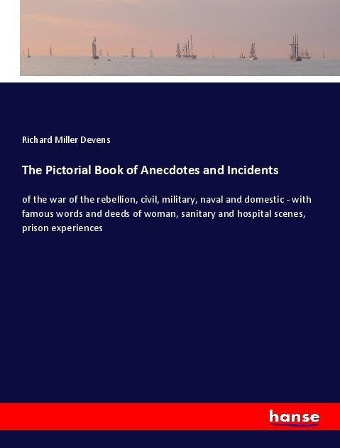 The Pictorial Book of Anecdotes and Incidents: of the war of the rebellion, civil, military, naval and domestic - with famous words and deeds of woman, sanitary and hospital scenes, prison experiences