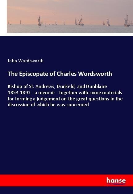 The Episcopate of Charles Wordsworth: Bishop of St. Andrews, Dunkeld, and Dunblane 1853-1892 - a memoir - together with some materials for forming a judgement on the great questions in the discussion of which he was concerned