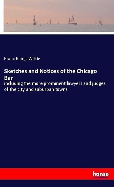Sketches and Notices of the Chicago Bar: including the more prominent lawyers and judges of the city and suburban towns