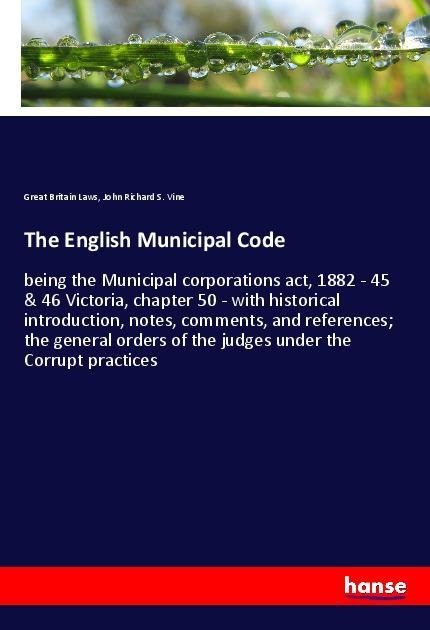 The English Municipal Code: being the Municipal corporations act, 1882 - 45 & 46 Victoria, chapter 50 - with historical introduction, notes, comments, and references; the general orders of the judges under the Corrupt practices
