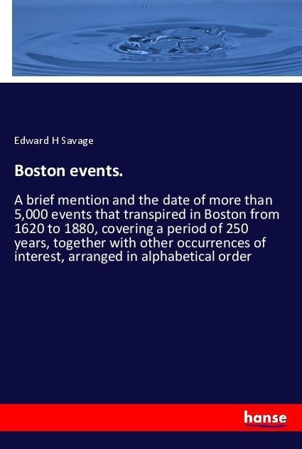 Boston events.: A brief mention and the date of more than 5,000 events that transpired in Boston from 1620 to 1880, covering a period of 250 years, together with other occurrences of interest, arranged in alphabetical order