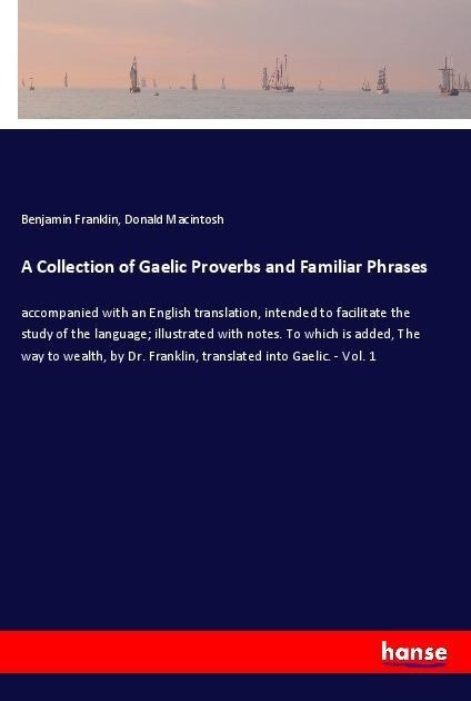 A Collection of Gaelic Proverbs and Familiar Phrases: accompanied with an English translation, intended to facilitate the study of the language; illustrated with notes. To which is added, The way to wealth, by Dr. Franklin, translated into Gaelic. - Vol. 