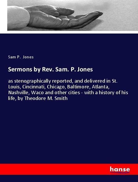 Sermons by Rev. Sam. P. Jones: as stenographically reported, and delivered in St. Louis, Cincinnati, Chicago, Baltimore, Atlanta, Nashville, Waco and other cities - with a history of his life, by Theodore M. Smith