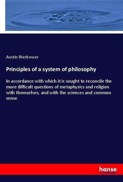 Principles of a system of philosophy: In accordance with which it is sought to reconcile the more difficult questions of metaphysics and religion with themselves, and with the sciences and common sense
