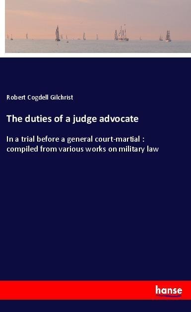 The duties of a judge advocate: In a trial before a general court-martial : compiled from various works on military law