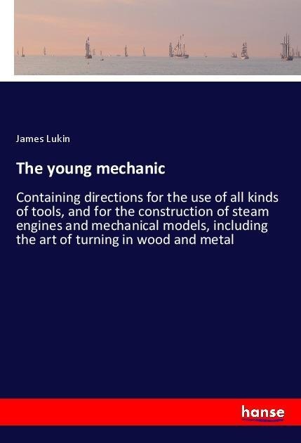 The young mechanic: Containing directions for the use of all kinds of tools, and for the construction of steam engines and mechanical models, including the art of turning in wood and metal