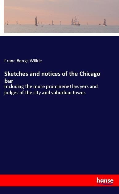 Sketches and notices of the Chicago bar: Including the more prominenet lawyers and judges of the city and suburban towns