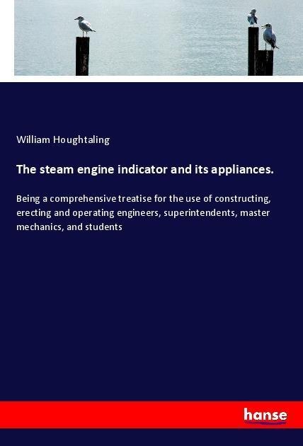 The steam engine indicator and its appliances.: Being a comprehensive treatise for the use of constructing, erecting and operating engineers, superintendents, master mechanics, and students