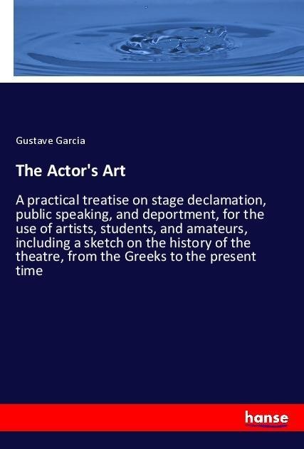 The Actors Art: A practical treatise on stage declamation, public speaking, and deportment, for the use of artists, students, and amateurs, including a sketch on the history of the theatre, from the Greeks to the present time