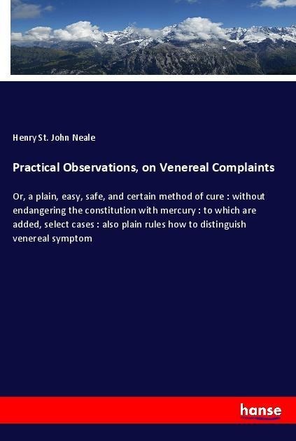 Practical Observations, on Venereal Complaints: Or, a plain, easy, safe, and certain method of cure : without endangering the constitution with mercury : to which are added, select cases : also plain rules how to distinguish venereal symptom