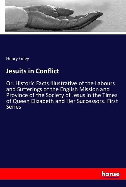 Jesuits in Conflict: Or, Historic Facts Illustrative of the Labours and Sufferings of the English Mission and Province of the Society of Jesus in the Times of Queen Elizabeth and Her Successors. First Series