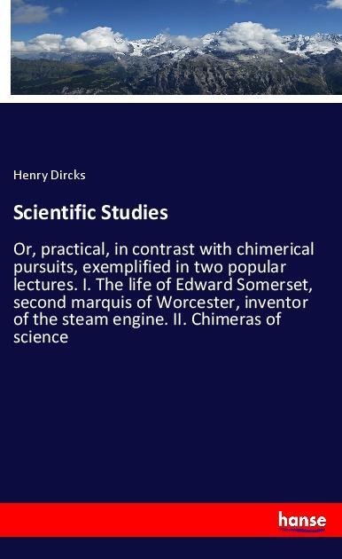 Scientific Studies: Or, practical, in contrast with chimerical pursuits, exemplified in two popular lectures. I. The life of Edward Somerset, second marquis of Worcester, inventor of the steam engine. II. Chimeras of science