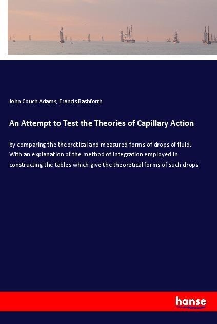 An Attempt to Test the Theories of Capillary Action: by comparing the theoretical and measured forms of drops of fluid. With an explanation of the method of integration employed in constructing the tables which give the theoretical forms of such drops