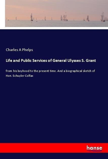 Life and Public Services of General Ulysses S. Grant: from his boyhood to the present time. And a biographical sketch of Hon. Schuyler Colfax