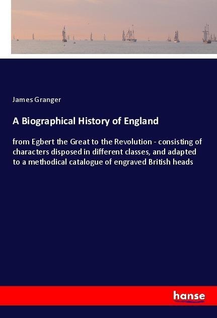 A Biographical History of England: from Egbert the Great to the Revolution - consisting of characters disposed in different classes, and adapted to a methodical catalogue of engraved British heads