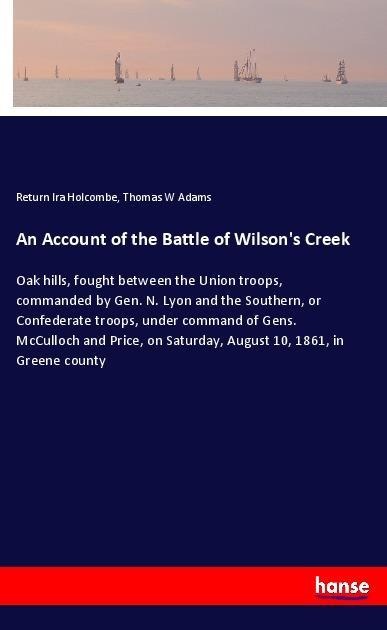 An Account of the Battle of Wilsons Creek: Oak hills, fought between the Union troops, commanded by Gen. N. Lyon and the Southern, or Confederate troops, under command of Gens. McCulloch and Price, on Saturday, August 10, 1861, in Greene county