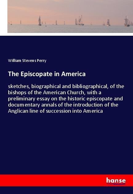The Episcopate in America: sketches, biographical and bibliographical, of the bishops of the American Church, with a preliminary essay on the historic episcopate and documentary annals of the introduction of the Anglican line of succession into America