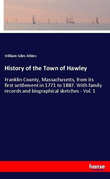 History of the Town of Hawley: Franklin County, Massachusetts, from its first settlement in 1771 to 1887. With family records and biographical sketches - Vol. 1