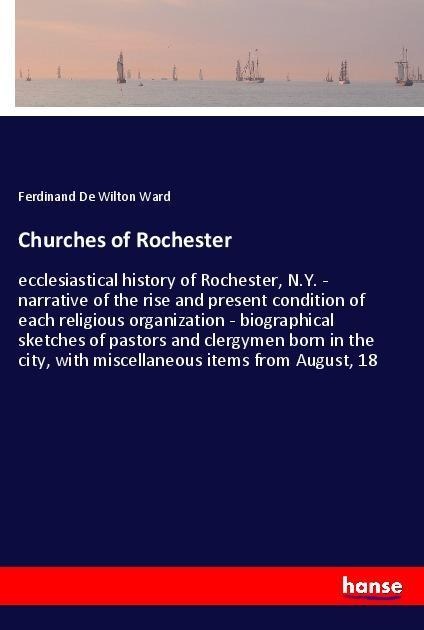 Churches of Rochester: ecclesiastical history of Rochester, N.Y. - narrative of the rise and present condition of each religious organization - biographical sketches of pastors and clergymen born in the city, with miscellaneous items from August, 18