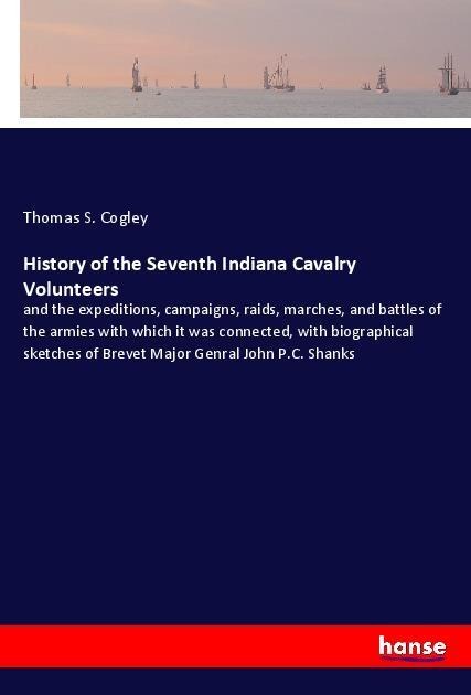 History of the Seventh Indiana Cavalry Volunteers: and the expeditions, campaigns, raids, marches, and battles of the armies with which it was connected, with biographical sketches of Brevet Major Genral John P.C. Shanks