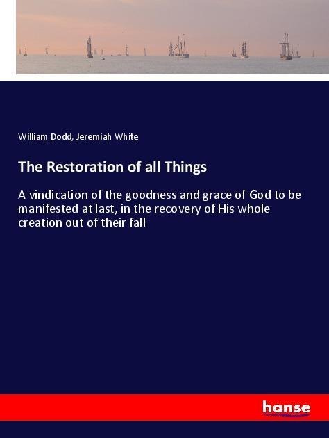 The Restoration of all Things: A vindication of the goodness and grace of God to be manifested at last, in the recovery of His whole creation out of their fall