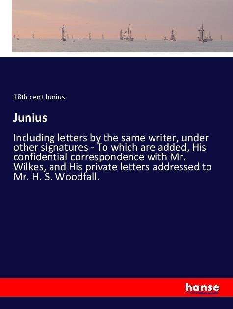 Junius: Including letters by the same writer, under other signatures - To which are added, His confidential correspondence with Mr. Wilkes, and His private letters addressed to Mr. H. S. Woodfall.