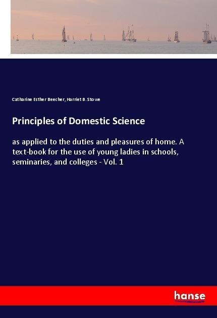 Principles of Domestic Science: as applied to the duties and pleasures of home. A text-book for the use of young ladies in schools, seminaries, and colleges - Vol. 1