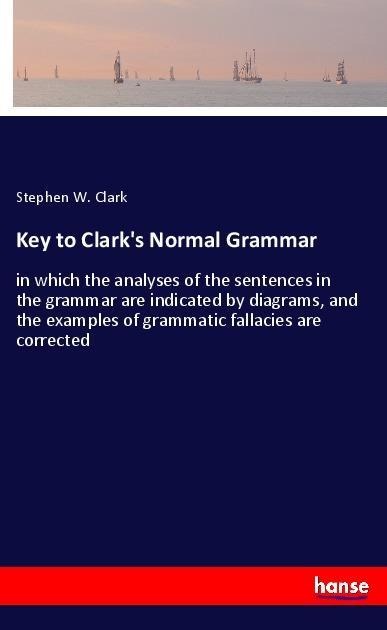 Key to Clark's Normal Grammar: in which the analyses of the sentences in the grammar are indicated by diagrams, and the examples of grammatic fallacies are corrected