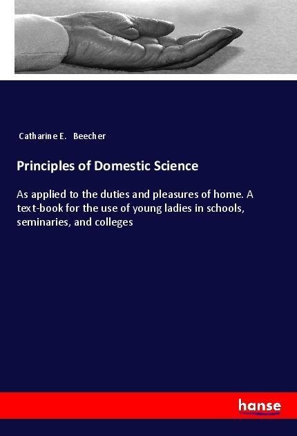Principles of Domestic Science: As applied to the duties and pleasures of home. A text-book for the use of young ladies in schools, seminaries, and colleges