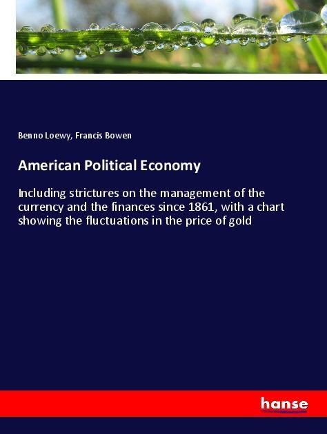 American Political Economy: Including strictures on the management of the currency and the finances since 1861, with a chart showing the fluctuations in the price of gold