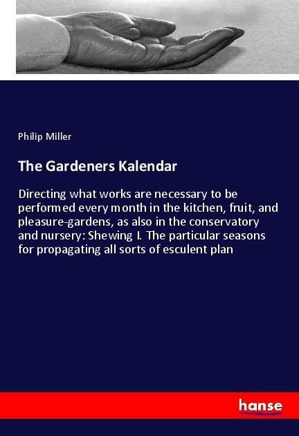 The Gardeners Kalendar: Directing what works are necessary to be performed every month in the kitchen, fruit, and pleasure-gardens, as also in the conservatory and nursery: Shewing I. The particular seasons for propagating all sorts of esculent plan