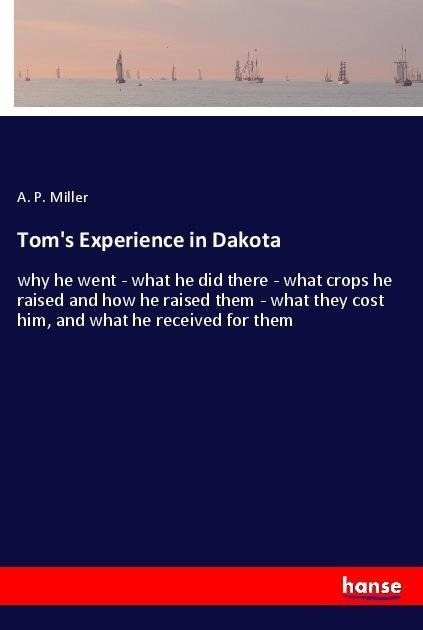Toms Experience in Dakota: why he went - what he did there - what crops he raised and how he raised them - what they cost him, and what he received for them