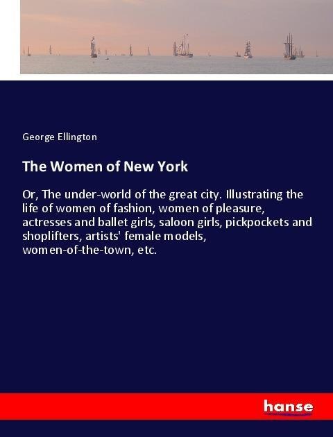 The Women of New York: Or, The under-world of the great city. Illustrating the life of women of fashion, women of pleasure, actresses and ballet girls, saloon girls, pickpockets and shoplifters, artists female models, women-of-the-town, etc.