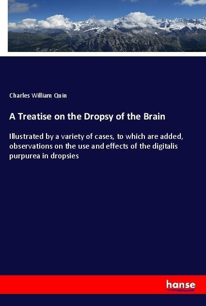 A Treatise on the Dropsy of the Brain: Illustrated by a variety of cases, to which are added, observations on the use and effects of the digitalis purpurea in dropsies