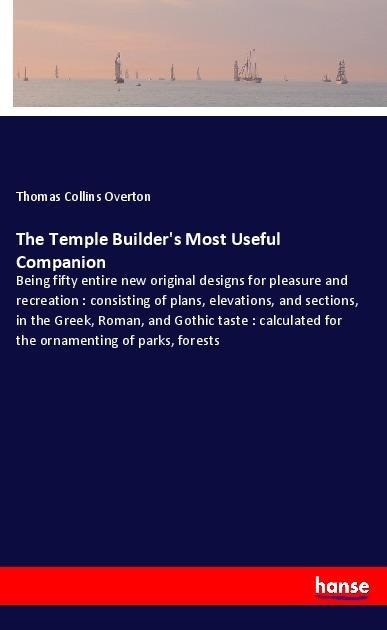The Temple Builders Most Useful Companion: Being fifty entire new original designs for pleasure and recreation : consisting of plans, elevations, and sections, in the Greek, Roman, and Gothic taste : calculated for the ornamenting of parks, forests