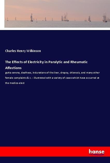 The Effects of Electricity in Paralytic and Rheumatic Affections: gutta serena, deafness, indurations of the liver, dropsy, chlorosis, and many other female complaints & c. - illustrated with a variety of cases which have occurred at the medico-elect