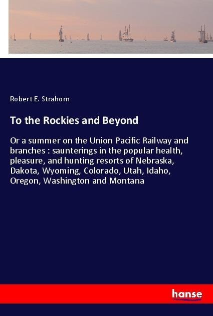 To the Rockies and Beyond: Or a summer on the Union Pacific Railway and branches : saunterings in the popular health, pleasure, and hunting resorts of Nebraska, Dakota, Wyoming, Colorado, Utah, Idaho, Oregon, Washington and Montana