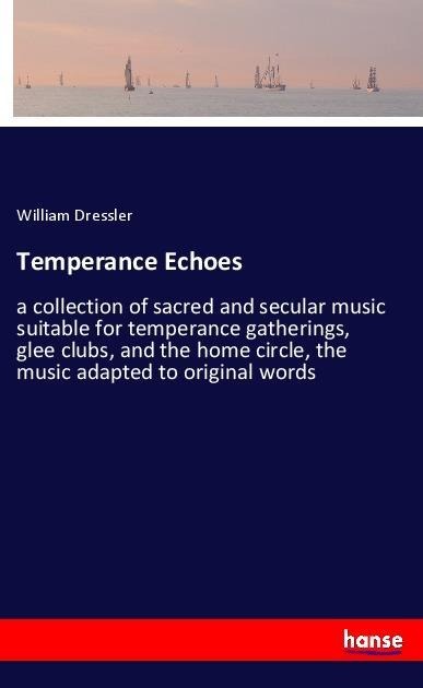 Temperance Echoes: a collection of sacred and secular music suitable for temperance gatherings, glee clubs, and the home circle, the music adapted to original words