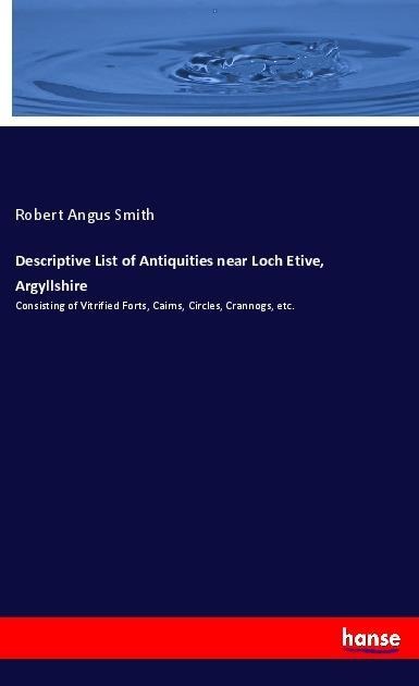 Descriptive List of Antiquities near Loch Etive, Argyllshire: Consisting of Vitrified Forts, Cairns, Circles, Crannogs, etc.