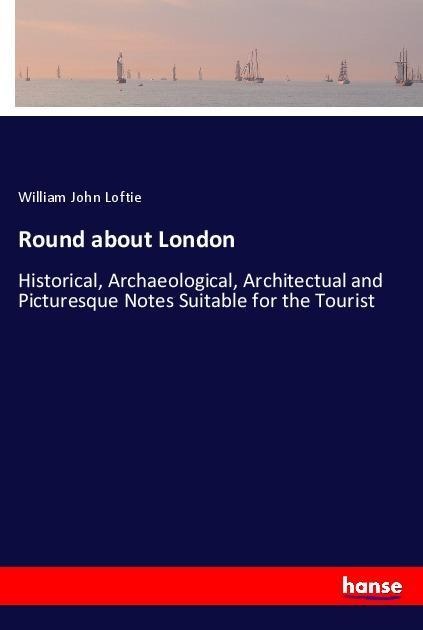 Round about London: Historical, Archaeological, Architectual and Picturesque Notes Suitable for the Tourist